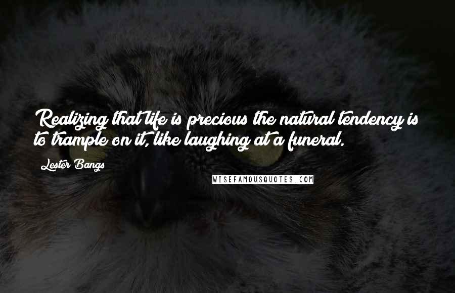 Lester Bangs Quotes: Realizing that life is precious the natural tendency is to trample on it, like laughing at a funeral.