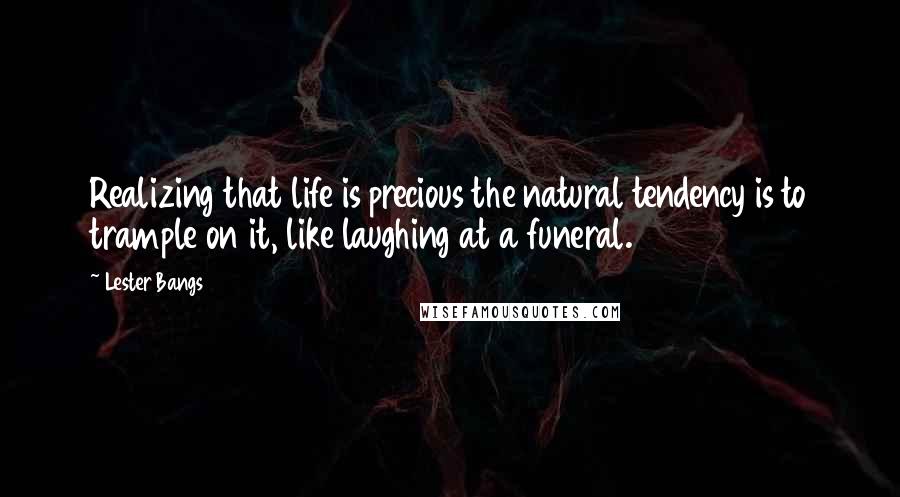 Lester Bangs Quotes: Realizing that life is precious the natural tendency is to trample on it, like laughing at a funeral.