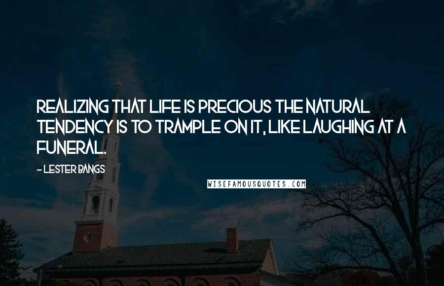 Lester Bangs Quotes: Realizing that life is precious the natural tendency is to trample on it, like laughing at a funeral.