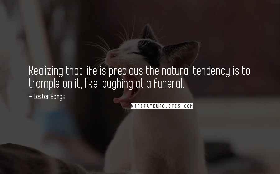 Lester Bangs Quotes: Realizing that life is precious the natural tendency is to trample on it, like laughing at a funeral.