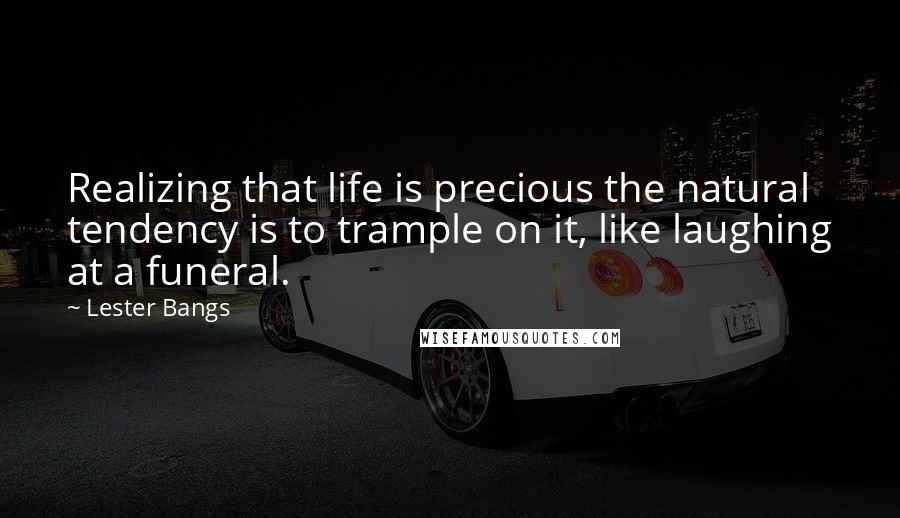 Lester Bangs Quotes: Realizing that life is precious the natural tendency is to trample on it, like laughing at a funeral.