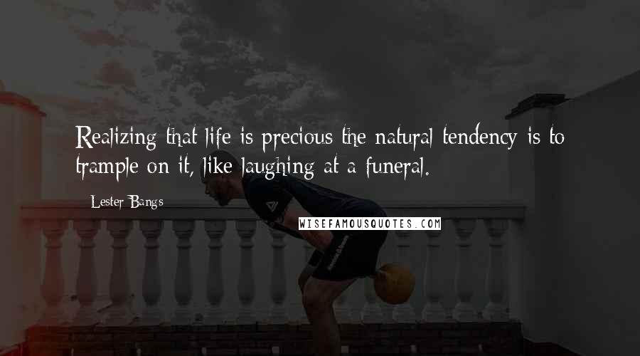Lester Bangs Quotes: Realizing that life is precious the natural tendency is to trample on it, like laughing at a funeral.