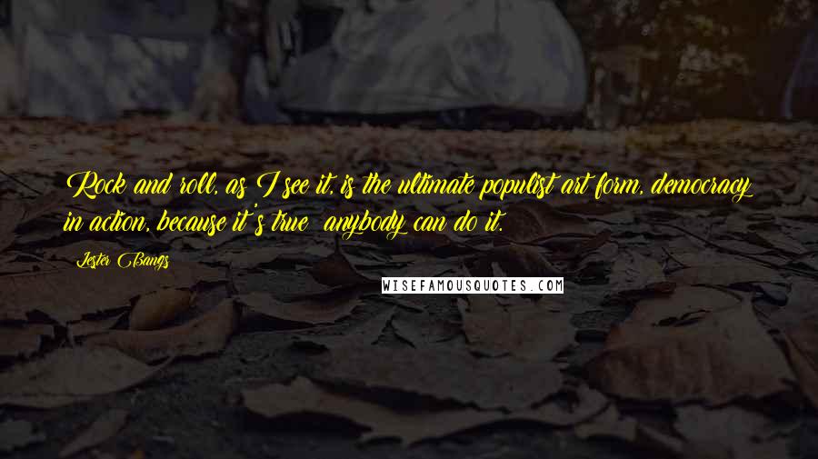 Lester Bangs Quotes: Rock and roll, as I see it, is the ultimate populist art form, democracy in action, because it's true: anybody can do it.