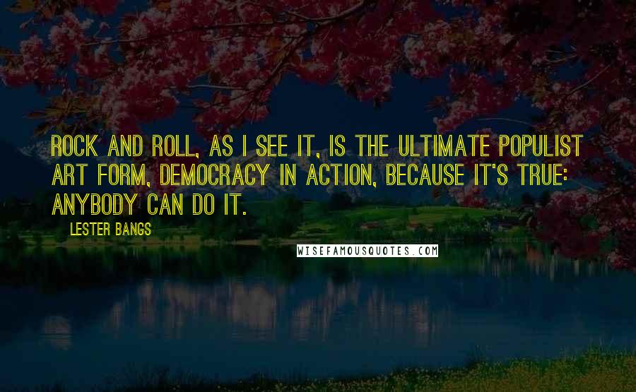 Lester Bangs Quotes: Rock and roll, as I see it, is the ultimate populist art form, democracy in action, because it's true: anybody can do it.