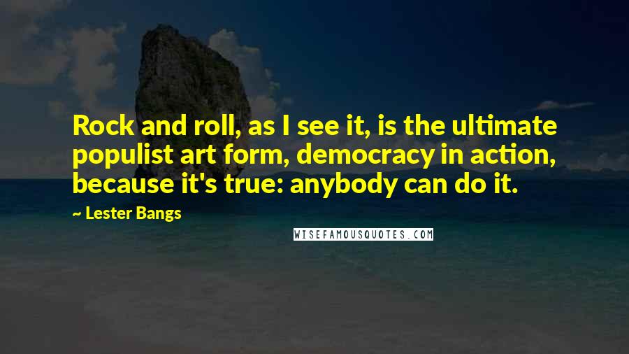 Lester Bangs Quotes: Rock and roll, as I see it, is the ultimate populist art form, democracy in action, because it's true: anybody can do it.