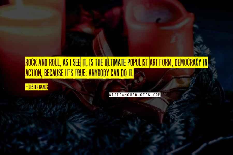 Lester Bangs Quotes: Rock and roll, as I see it, is the ultimate populist art form, democracy in action, because it's true: anybody can do it.