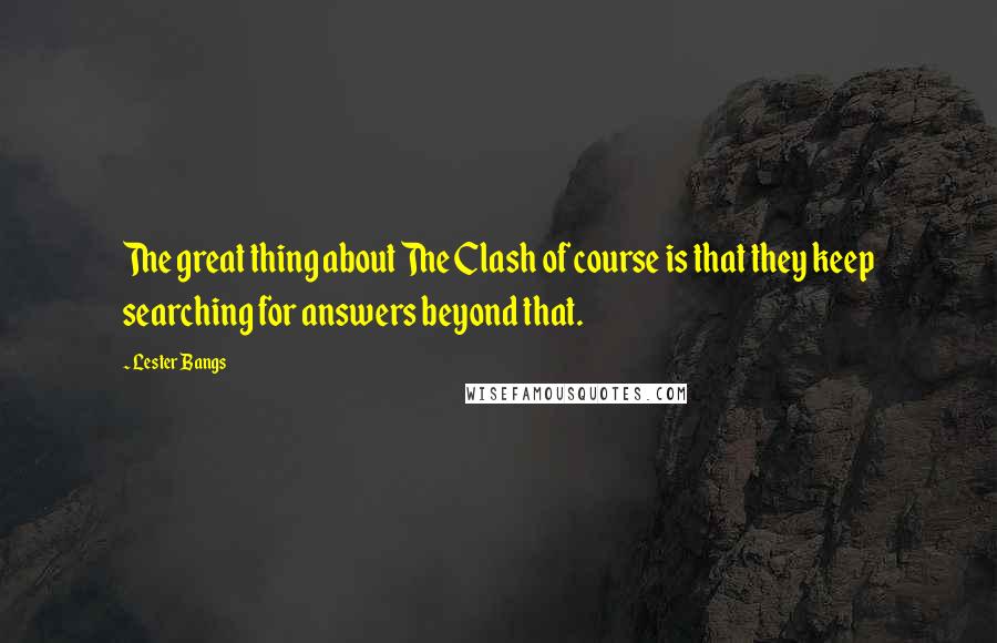 Lester Bangs Quotes: The great thing about The Clash of course is that they keep searching for answers beyond that.