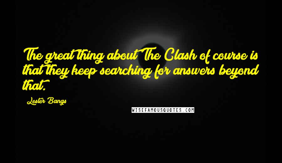 Lester Bangs Quotes: The great thing about The Clash of course is that they keep searching for answers beyond that.