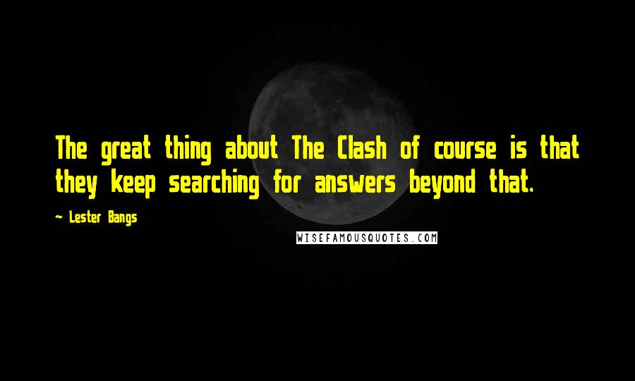 Lester Bangs Quotes: The great thing about The Clash of course is that they keep searching for answers beyond that.