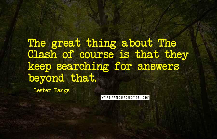 Lester Bangs Quotes: The great thing about The Clash of course is that they keep searching for answers beyond that.