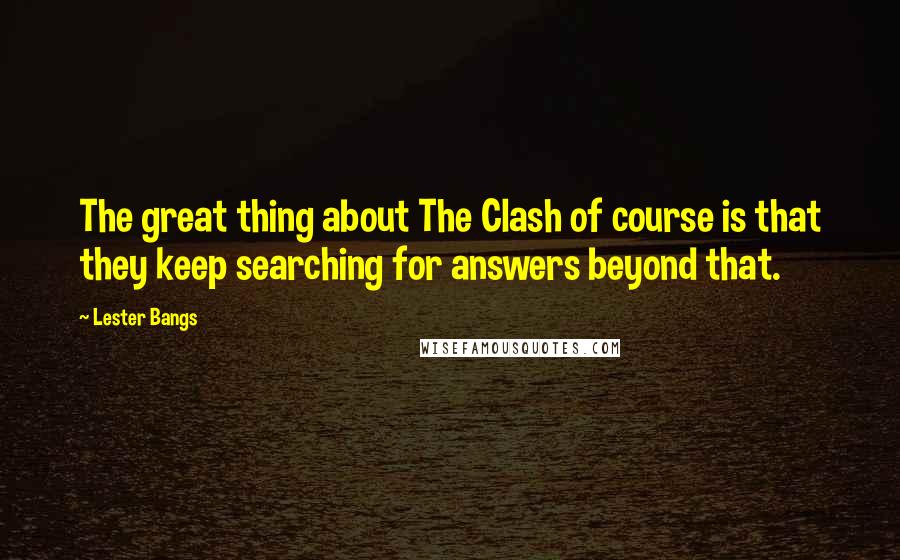 Lester Bangs Quotes: The great thing about The Clash of course is that they keep searching for answers beyond that.