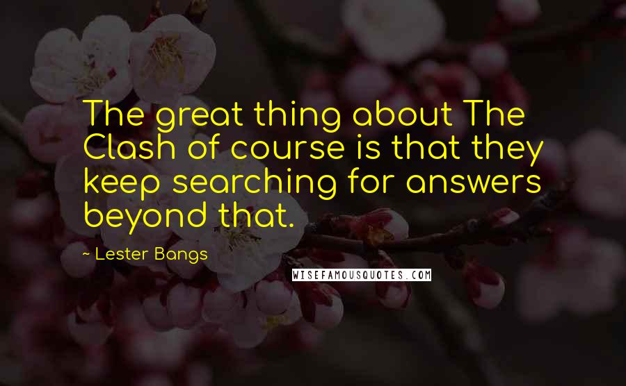 Lester Bangs Quotes: The great thing about The Clash of course is that they keep searching for answers beyond that.