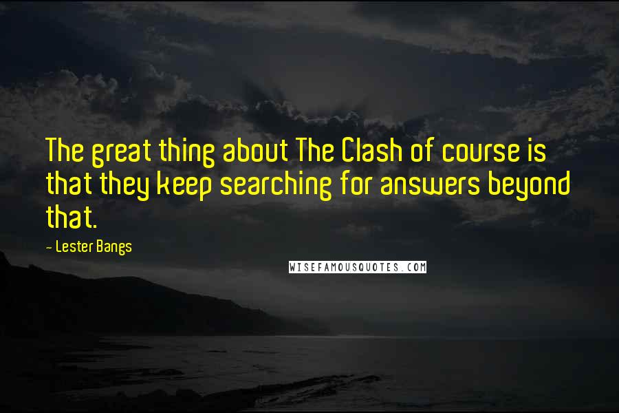 Lester Bangs Quotes: The great thing about The Clash of course is that they keep searching for answers beyond that.