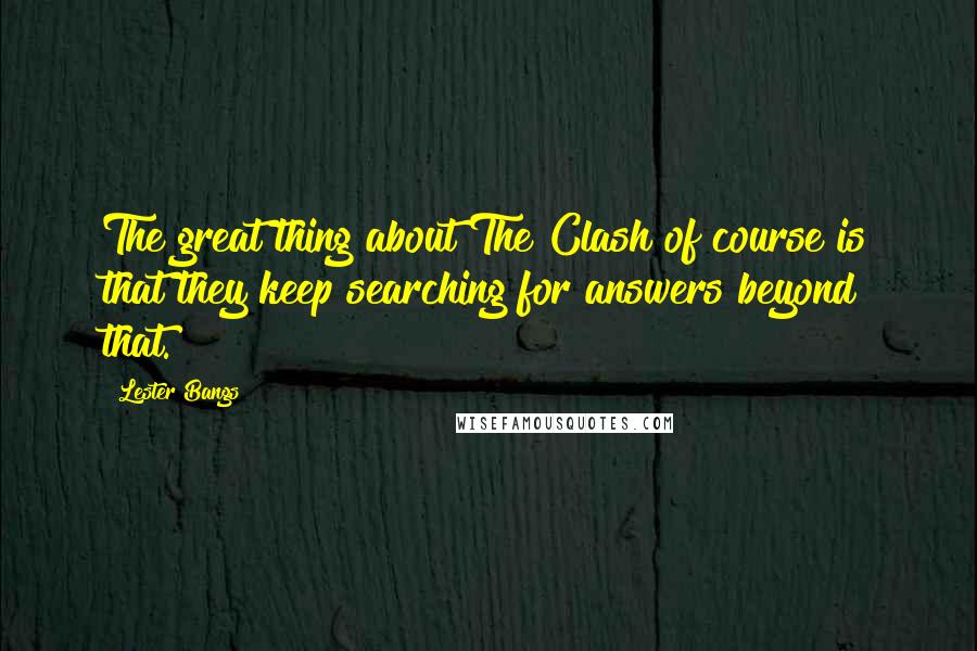 Lester Bangs Quotes: The great thing about The Clash of course is that they keep searching for answers beyond that.