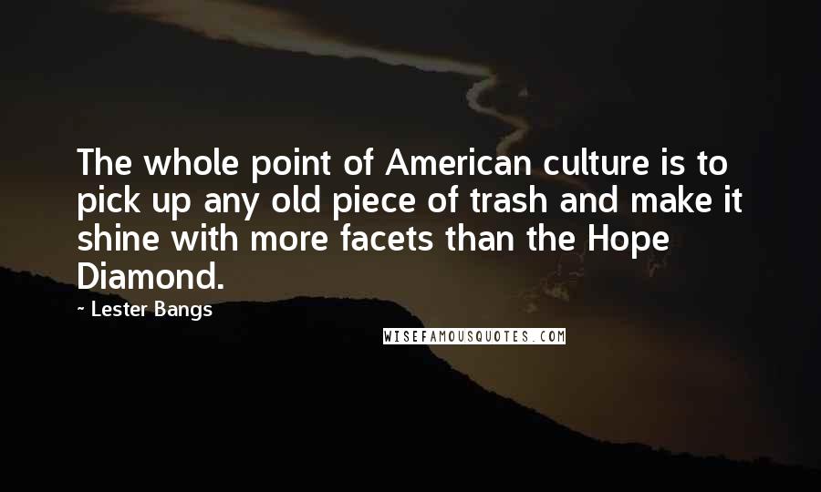 Lester Bangs Quotes: The whole point of American culture is to pick up any old piece of trash and make it shine with more facets than the Hope Diamond.