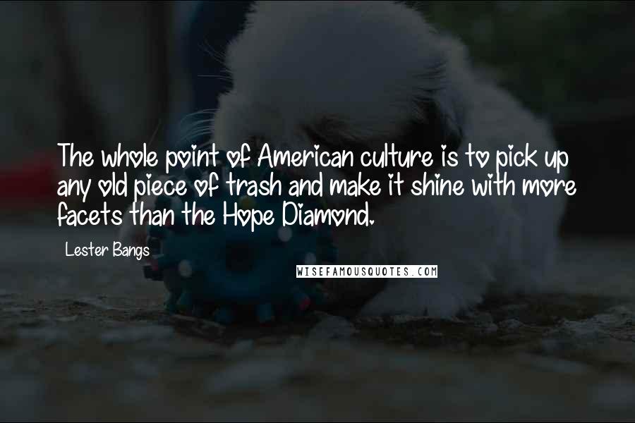 Lester Bangs Quotes: The whole point of American culture is to pick up any old piece of trash and make it shine with more facets than the Hope Diamond.