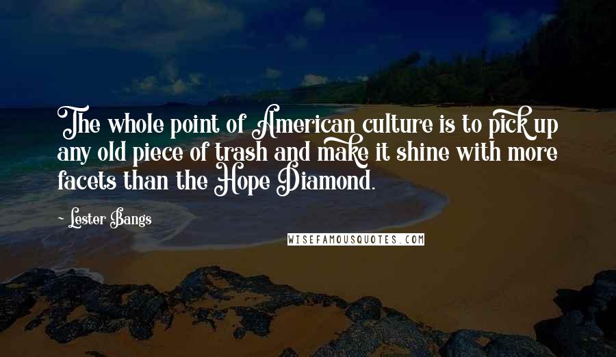 Lester Bangs Quotes: The whole point of American culture is to pick up any old piece of trash and make it shine with more facets than the Hope Diamond.