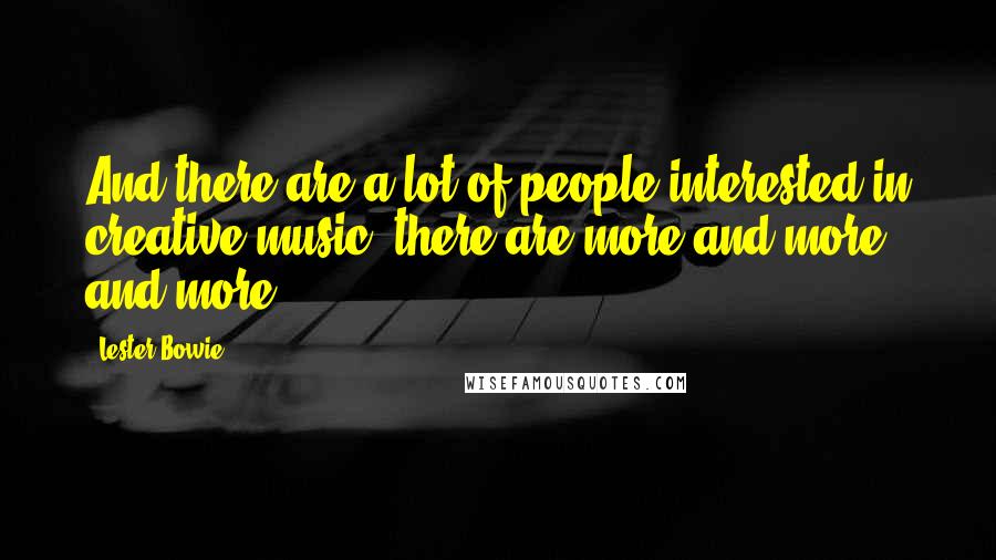 Lester Bowie Quotes: And there are a lot of people interested in creative music, there are more and more and more.