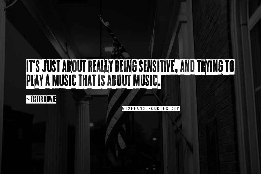 Lester Bowie Quotes: It's just about really being sensitive, and trying to play a music that is about music.