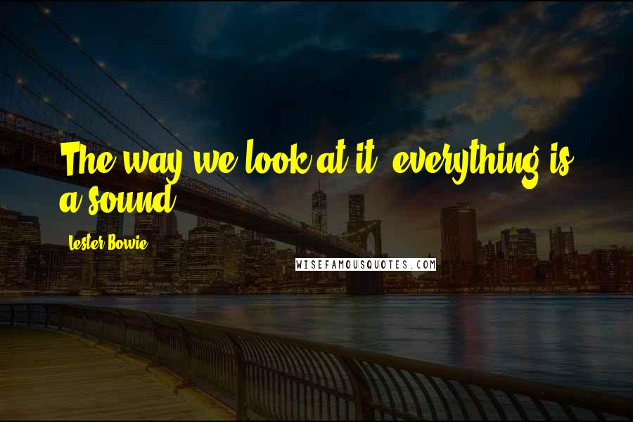 Lester Bowie Quotes: The way we look at it, everything is a sound.