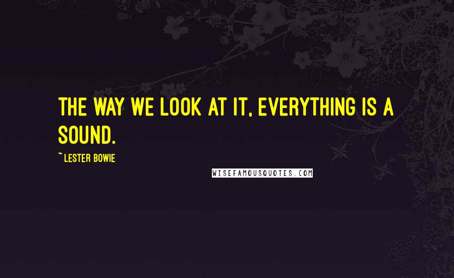 Lester Bowie Quotes: The way we look at it, everything is a sound.