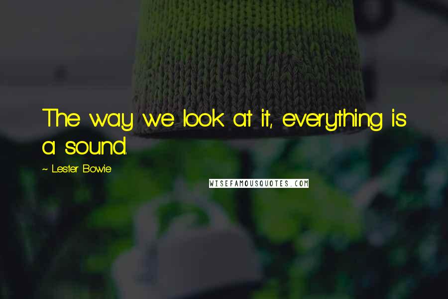 Lester Bowie Quotes: The way we look at it, everything is a sound.