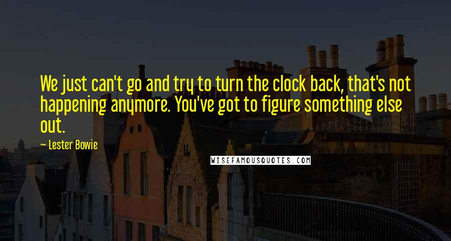 Lester Bowie Quotes: We just can't go and try to turn the clock back, that's not happening anymore. You've got to figure something else out.