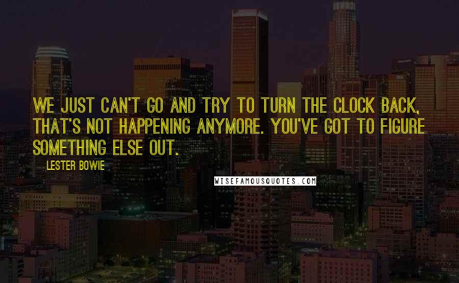 Lester Bowie Quotes: We just can't go and try to turn the clock back, that's not happening anymore. You've got to figure something else out.