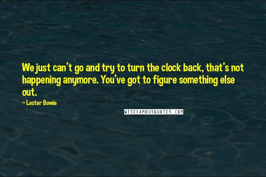 Lester Bowie Quotes: We just can't go and try to turn the clock back, that's not happening anymore. You've got to figure something else out.