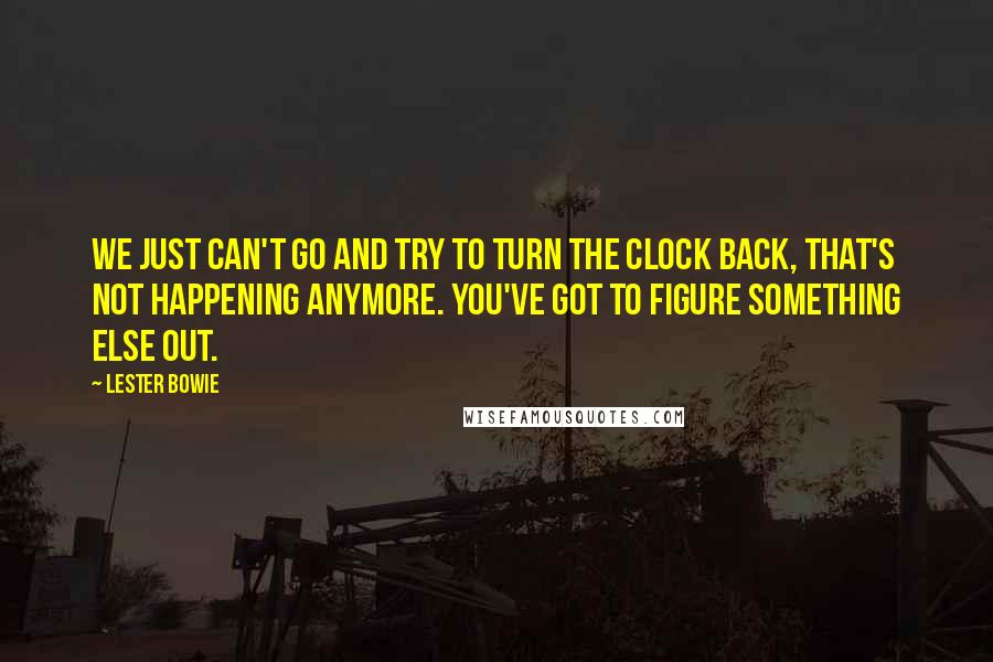 Lester Bowie Quotes: We just can't go and try to turn the clock back, that's not happening anymore. You've got to figure something else out.