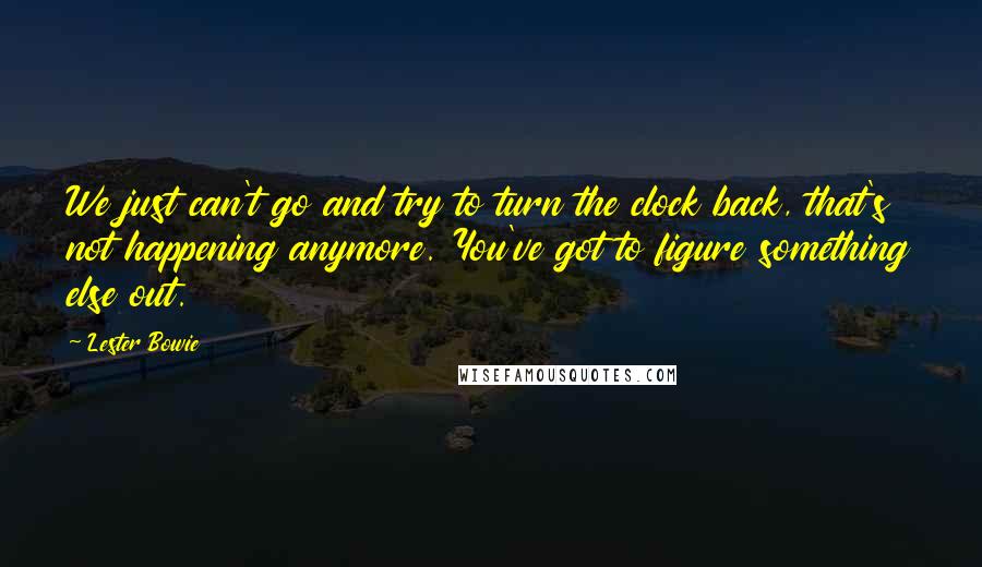 Lester Bowie Quotes: We just can't go and try to turn the clock back, that's not happening anymore. You've got to figure something else out.