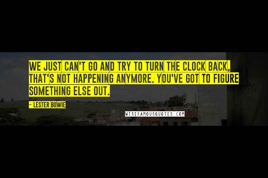 Lester Bowie Quotes: We just can't go and try to turn the clock back, that's not happening anymore. You've got to figure something else out.