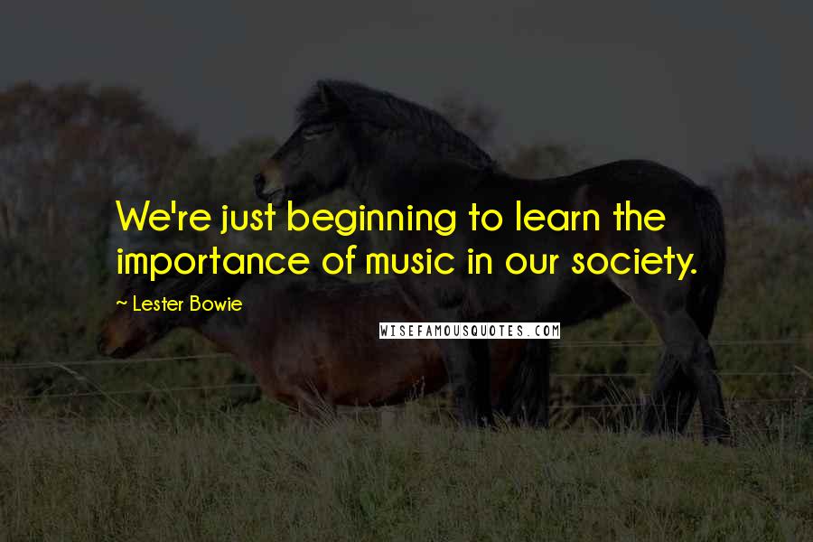 Lester Bowie Quotes: We're just beginning to learn the importance of music in our society.