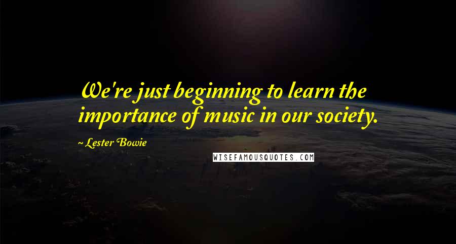 Lester Bowie Quotes: We're just beginning to learn the importance of music in our society.