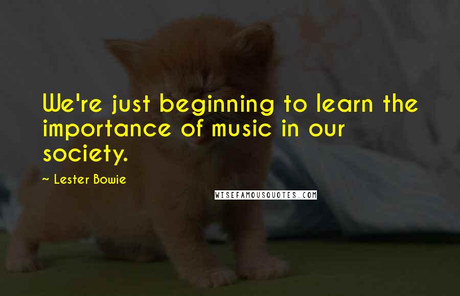 Lester Bowie Quotes: We're just beginning to learn the importance of music in our society.