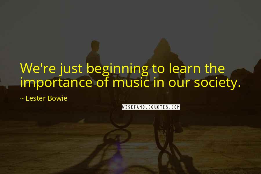 Lester Bowie Quotes: We're just beginning to learn the importance of music in our society.