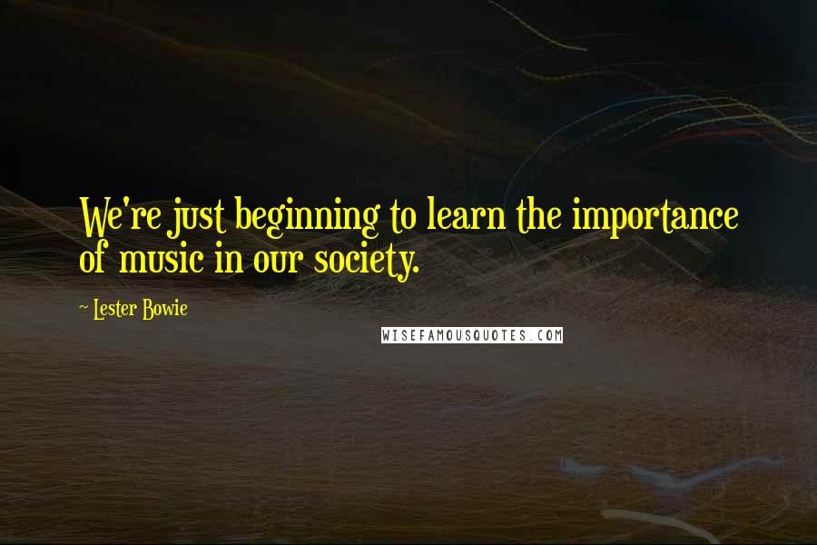 Lester Bowie Quotes: We're just beginning to learn the importance of music in our society.