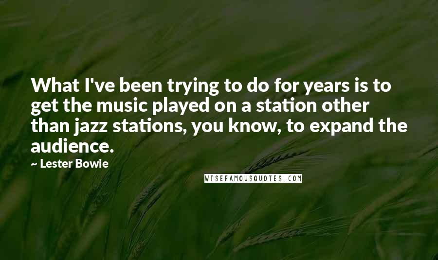Lester Bowie Quotes: What I've been trying to do for years is to get the music played on a station other than jazz stations, you know, to expand the audience.