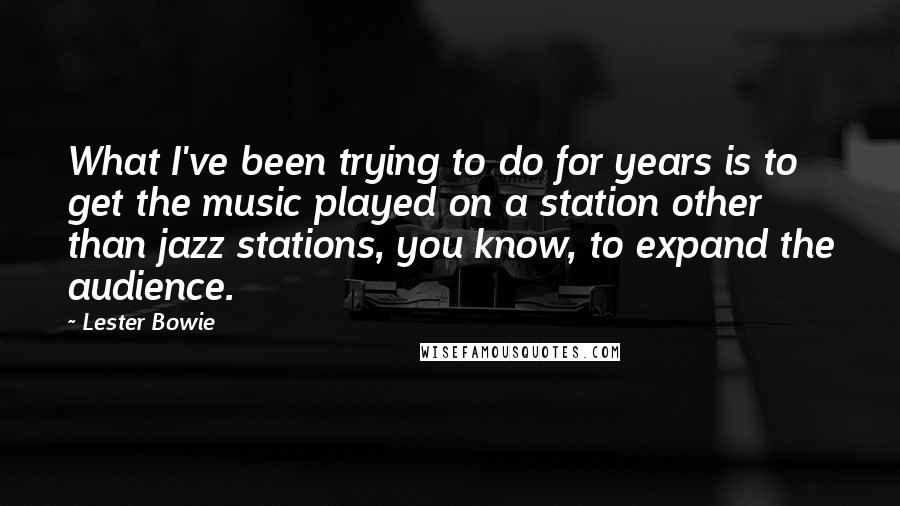 Lester Bowie Quotes: What I've been trying to do for years is to get the music played on a station other than jazz stations, you know, to expand the audience.