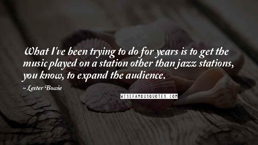 Lester Bowie Quotes: What I've been trying to do for years is to get the music played on a station other than jazz stations, you know, to expand the audience.