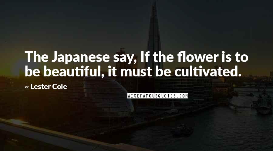 Lester Cole Quotes: The Japanese say, If the flower is to be beautiful, it must be cultivated.