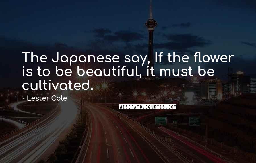 Lester Cole Quotes: The Japanese say, If the flower is to be beautiful, it must be cultivated.