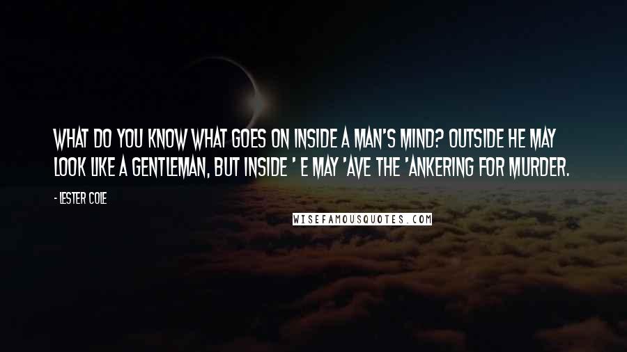 Lester Cole Quotes: What do you know what goes on inside a man's mind? Outside he may look like a gentleman, but inside ' e may 'ave the 'ankering for murder.