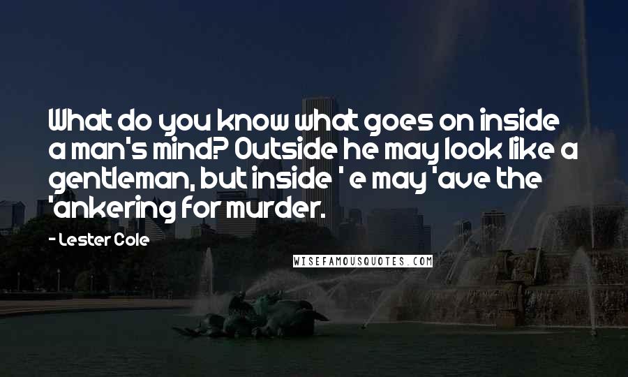 Lester Cole Quotes: What do you know what goes on inside a man's mind? Outside he may look like a gentleman, but inside ' e may 'ave the 'ankering for murder.