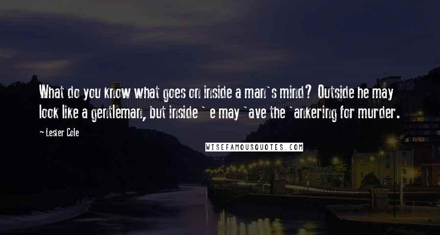 Lester Cole Quotes: What do you know what goes on inside a man's mind? Outside he may look like a gentleman, but inside ' e may 'ave the 'ankering for murder.