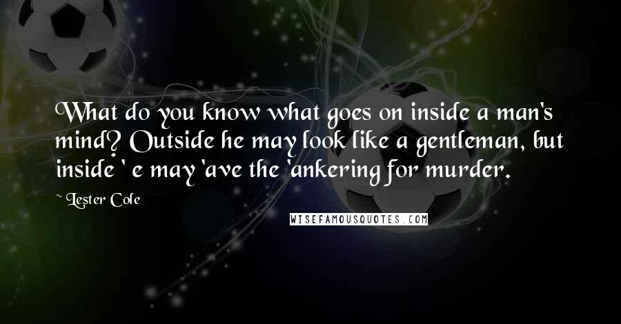 Lester Cole Quotes: What do you know what goes on inside a man's mind? Outside he may look like a gentleman, but inside ' e may 'ave the 'ankering for murder.