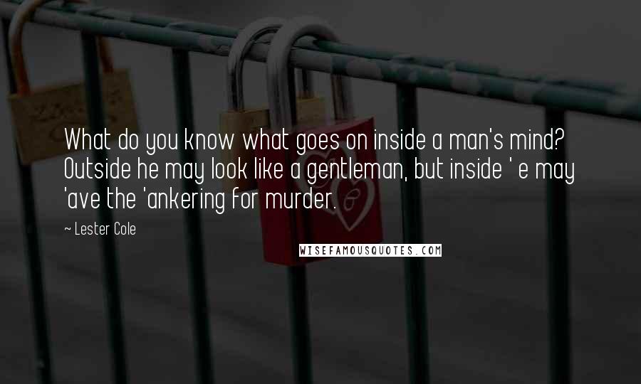 Lester Cole Quotes: What do you know what goes on inside a man's mind? Outside he may look like a gentleman, but inside ' e may 'ave the 'ankering for murder.