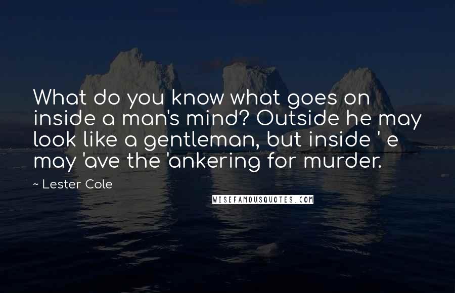 Lester Cole Quotes: What do you know what goes on inside a man's mind? Outside he may look like a gentleman, but inside ' e may 'ave the 'ankering for murder.