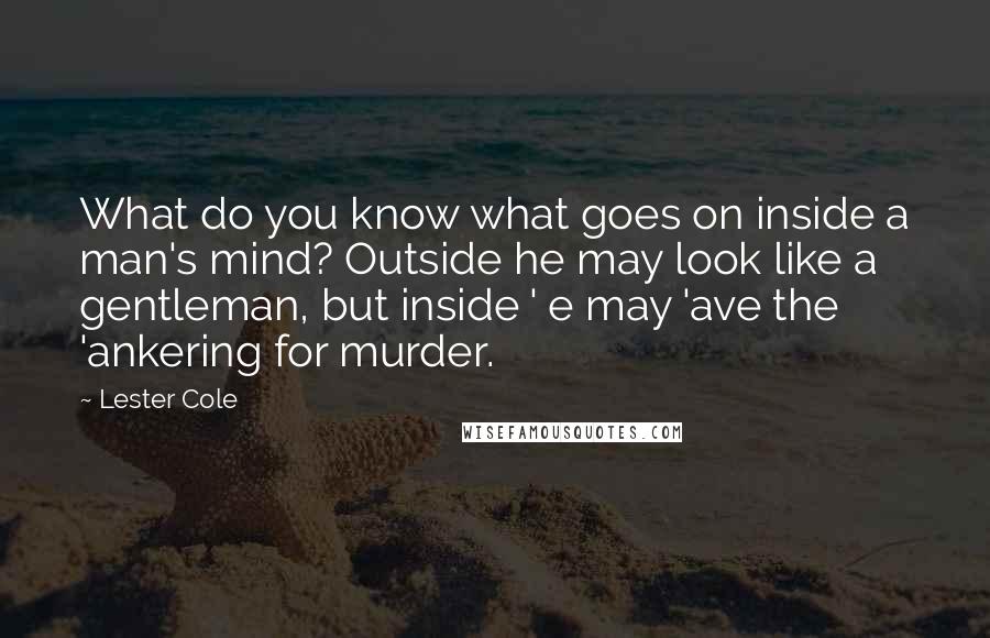 Lester Cole Quotes: What do you know what goes on inside a man's mind? Outside he may look like a gentleman, but inside ' e may 'ave the 'ankering for murder.