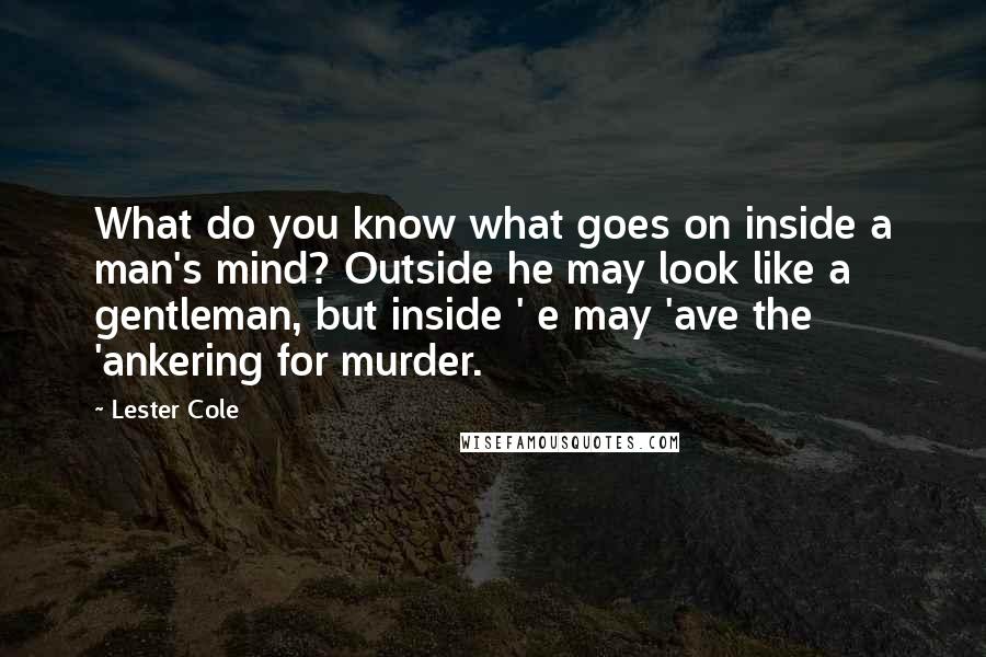 Lester Cole Quotes: What do you know what goes on inside a man's mind? Outside he may look like a gentleman, but inside ' e may 'ave the 'ankering for murder.